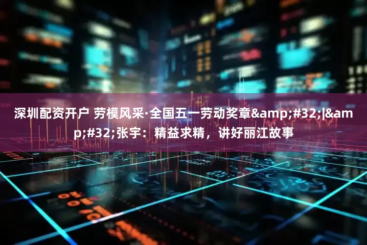 深圳配资开户 劳模风采·全国五一劳动奖章&#32;|&#32;张宇：精益求精，讲好丽江故事