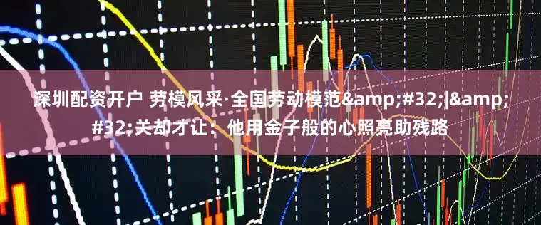 深圳配资开户 劳模风采·全国劳动模范&#32;|&#32;关却才让：他用金子般的心照亮助残路