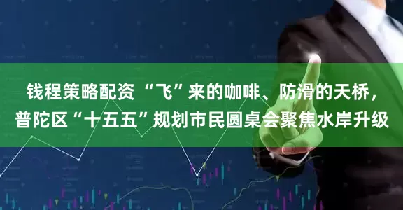 钱程策略配资 “飞”来的咖啡、防滑的天桥，普陀区“十五五”规划市民圆桌会聚焦水岸升级