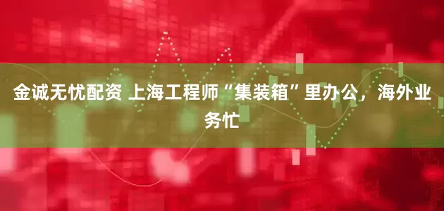 金诚无忧配资 上海工程师“集装箱”里办公，海外业务忙