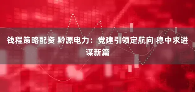 钱程策略配资 黔源电力：党建引领定航向 稳中求进谋新篇