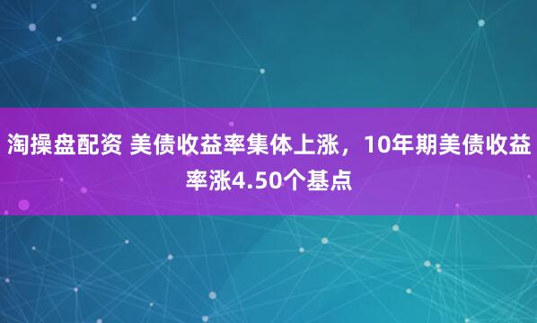 淘操盘配资 美债收益率集体上涨，10年期美债收益率涨4.50个基点