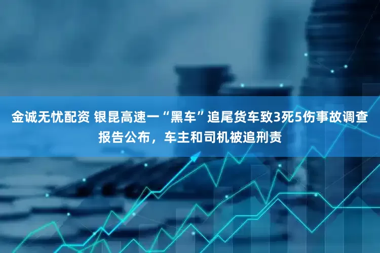 金诚无忧配资 银昆高速一“黑车”追尾货车致3死5伤事故调查报告公布，车主和司机被追刑责