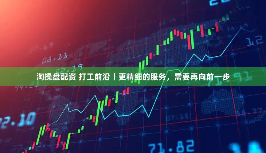 淘操盘配资 打工前沿丨更精细的服务，需要再向前一步
