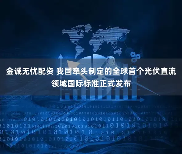 金诚无忧配资 我国牵头制定的全球首个光伏直流领域国际标准正式发布