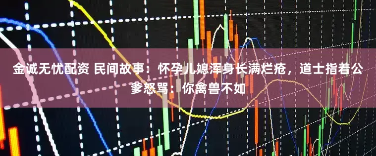 金诚无忧配资 民间故事：怀孕儿媳浑身长满烂疮，道士指着公爹怒骂：你禽兽不如